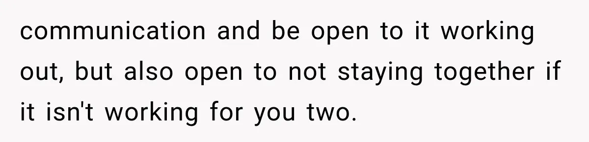 communication and be open to it working out, but also open to not staying together if it isn't working for you two.