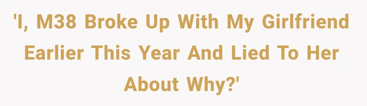 'I, M38 broke up with my girlfriend earlier this year and lied to her about why?'