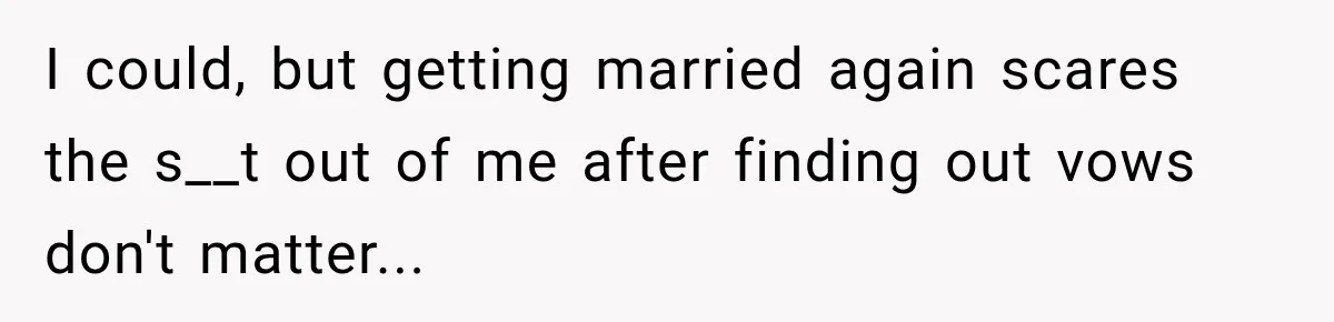 I could, but getting married again scares the s__t out of me after finding out vows don't matter...
