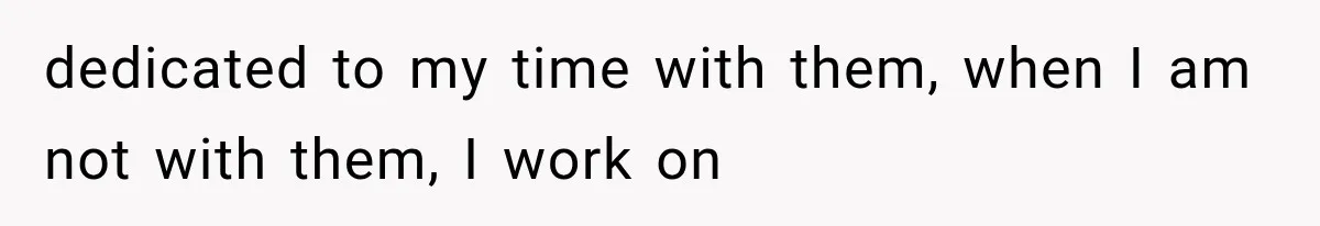 dedicated to my time with them, when I am not with them, I work on