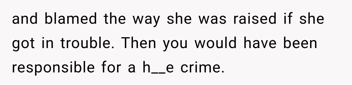and blamed the way she was raised if she got in trouble. Then you would have been responsible for a h__e crime.