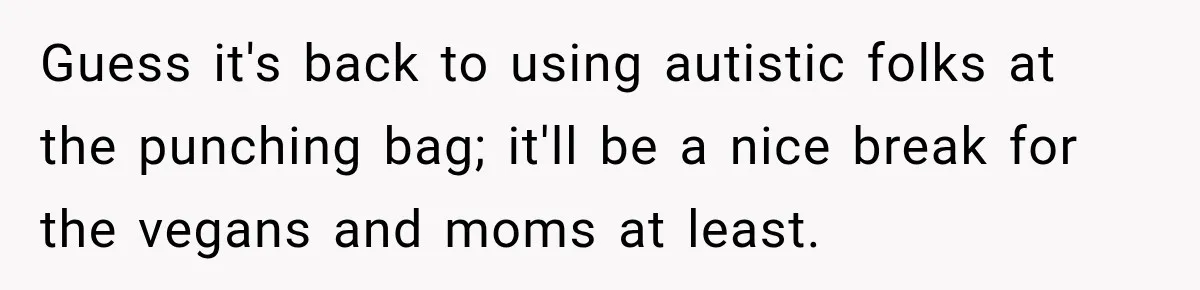 Guess it's back to using autistic folks at the punching bag; it'll be a nice break for the vegans and moms at least.