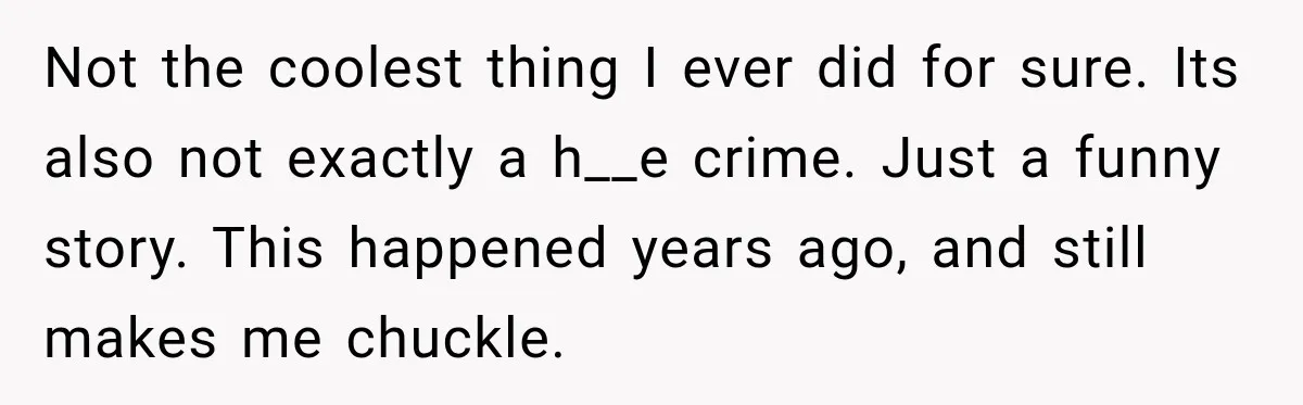 Not the coolest thing I ever did for sure. Its also not exactly a h__e crime. Just a funny story. This happened years ago, and still makes me chuckle.