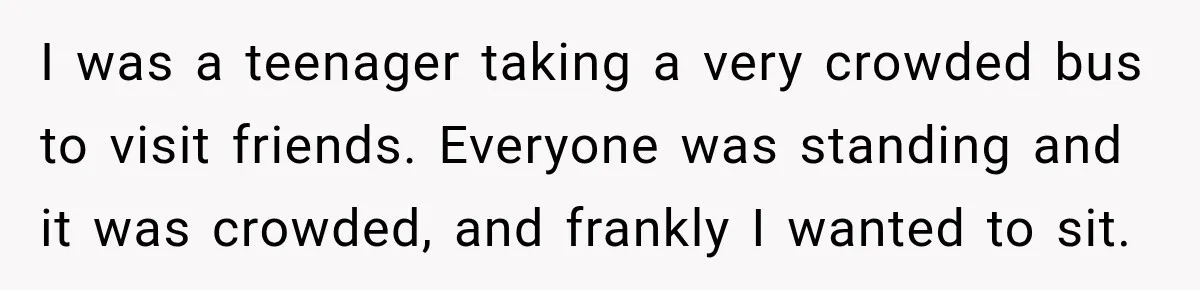 I was a teenager taking a very crowded bus to visit friends. Everyone was standing and it was crowded, and frankly I wanted to sit.