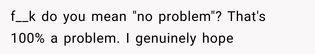 f__k do you mean "no problem"? That's 100% a problem. I genuinely hope