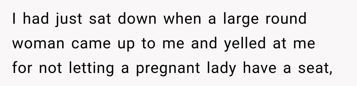 I had just sat down when a large round woman came up to me and yelled at me for not letting a pregnant lady have a seat,