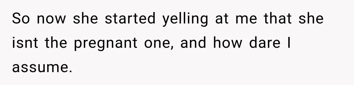 So now she started yelling at me that she isnt the pregnant one, and how dare I assume.