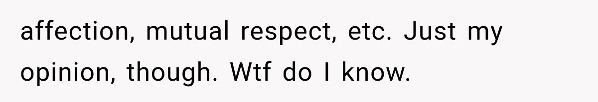 affection, mutual respect, etc. Just my opinion, though. Wtf do I know.
