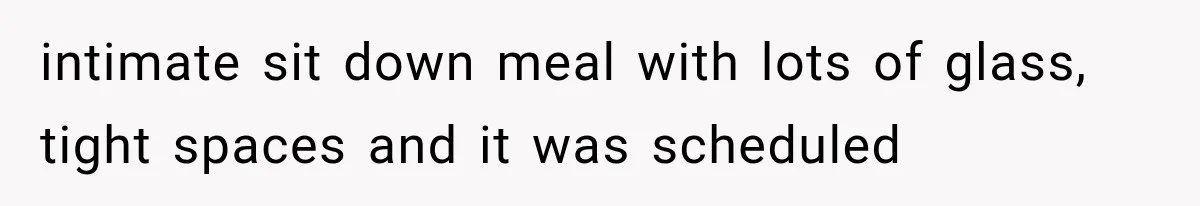 intimate sit down meal with lots of glass, tight spaces and it was scheduled