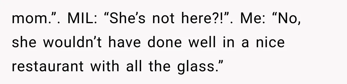 mom.”. MIL: “She’s not here?!”. Me: “No, she wouldn’t have done well in a nice restaurant with all the glass.”