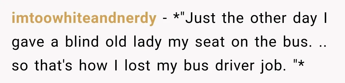 imtoowhiteandnerdy − *"Just the other day I gave a blind old lady my seat on the bus. .. so that's how I lost my bus driver job. "*