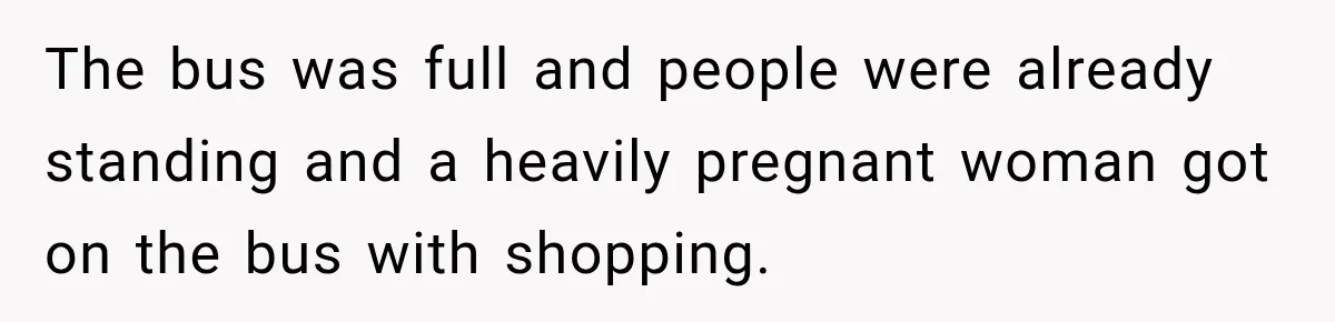 The bus was full and people were already standing and a heavily pregnant woman got on the bus with shopping.