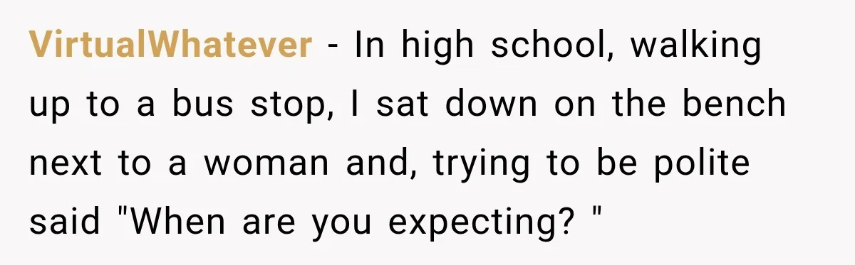 VirtualWhatever − In high school, walking up to a bus stop, I sat down on the bench next to a woman and, trying to be polite said "When are you...