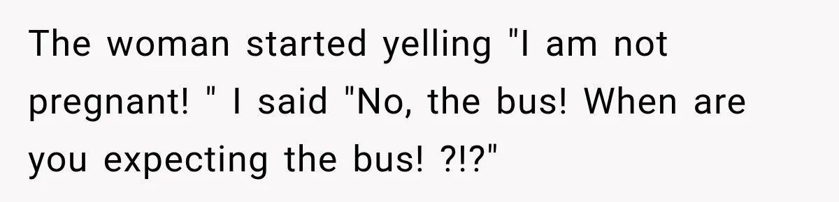 The woman started yelling "I am not pregnant! " I said "No, the bus! When are you expecting the bus! ?!?"
