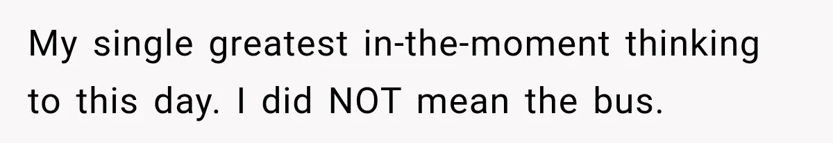 My single greatest in-the-moment thinking to this day. I did NOT mean the bus.