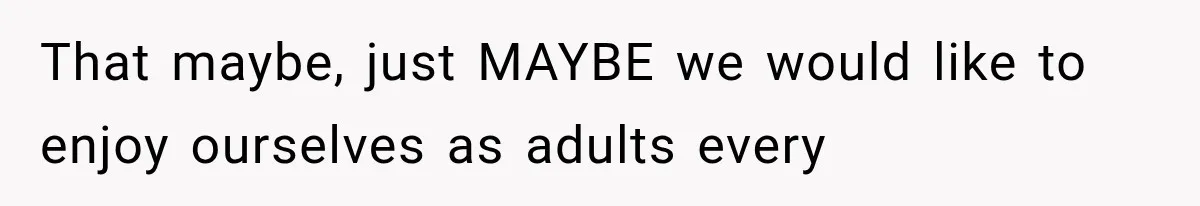 That maybe, just MAYBE we would like to enjoy ourselves as adults every