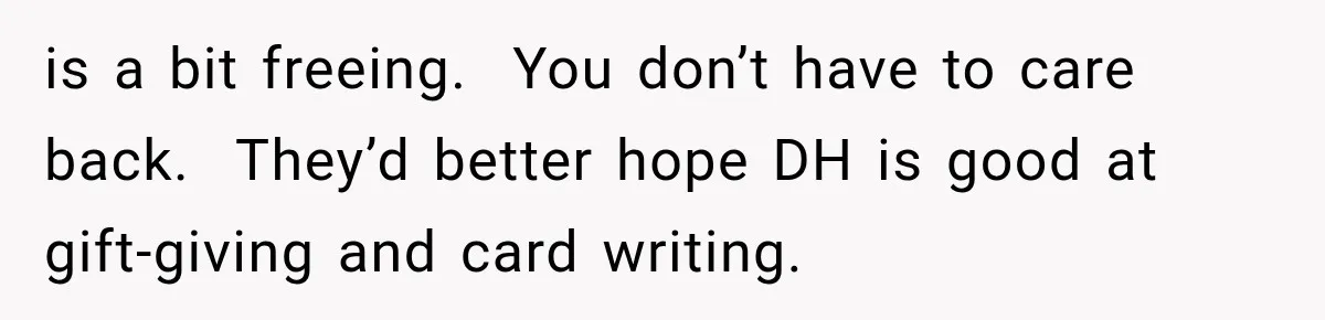 is a bit freeing.  You don’t have to care back.  They’d better hope DH is good at gift-giving and card writing.