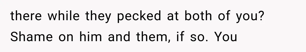 there while they pecked at both of you? Shame on him and them, if so. You