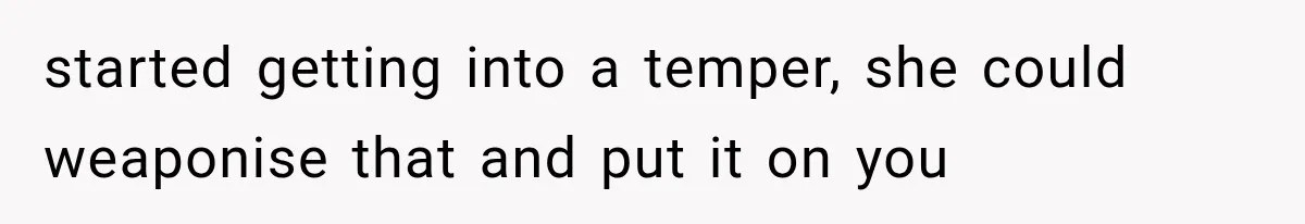 started getting into a temper, she could weaponise that and put it on you