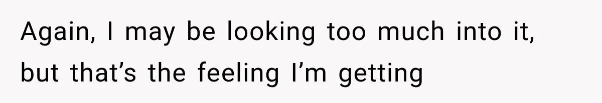 Again, I may be looking too much into it, but that’s the feeling I’m getting