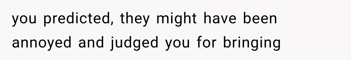 you predicted, they might have been annoyed and judged you for bringing