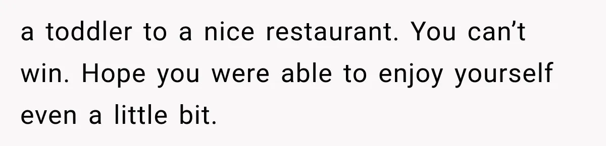 a toddler to a nice restaurant. You can’t win. Hope you were able to enjoy yourself even a little bit.