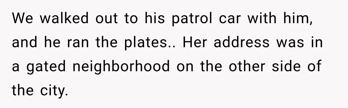 Woman Refuses to Pick Up After Her Dog, Then Her License Plate Makes the Excuse Much Harder We walked out to his patrol car with him, and he ran the plates.. Her address was in a gated neighborhood on the other side of the city.