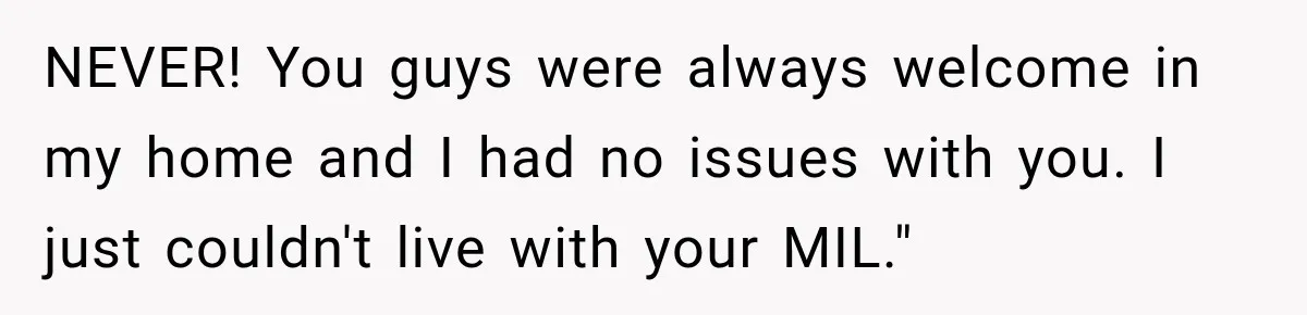 NEVER! You guys were always welcome in my home and I had no issues with you. I just couldn't live with your MIL."