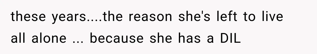 these years....the reason she's left to live all alone ... because she has a DIL