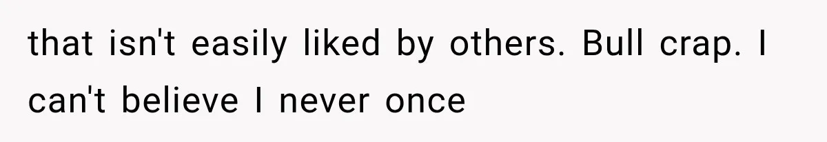 that isn't easily liked by others. Bull crap. I can't believe I never once