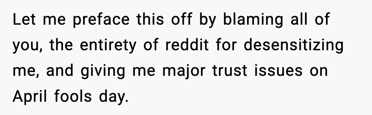 Let me preface this off by blaming all of you, the entirety of reddit for desensitizing me, and giving me major trust issues on April fools day.