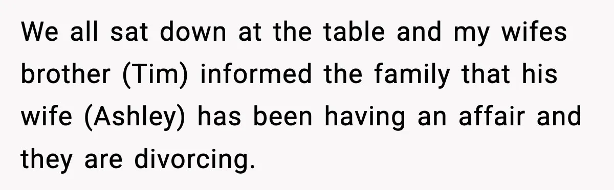 We all sat down at the table and my wifes brother (Tim) informed the family that his wife (Ashley) has been having an affair and they are divorcing.