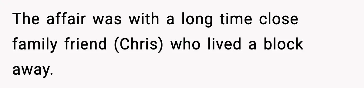 The affair was with a long time close family friend (Chris) who lived a block away.