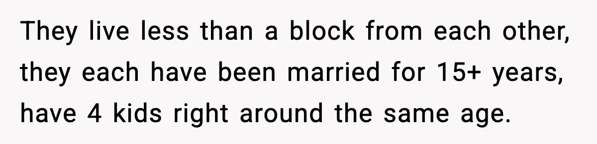 They live less than a block from each other, they each have been married for 15+ years, have 4 kids right around the same age.