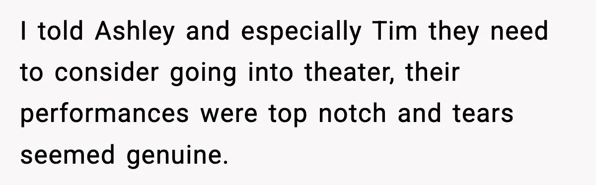 I told Ashley and especially Tim they need to consider going into theater, their performances were top notch and tears seemed genuine.