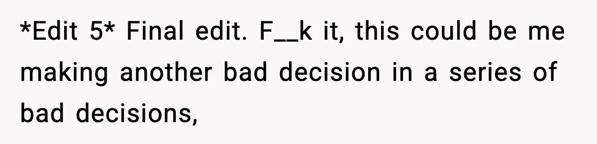 *Edit 5* Final edit. F__k it, this could be me making another bad decision in a series of bad decisions,