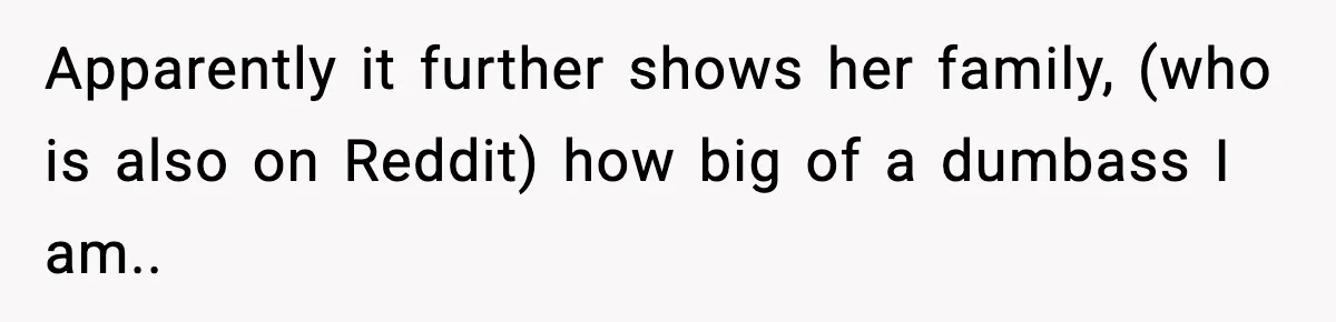 Apparently it further shows her family, (who is also on Reddit) how big of a dumbass I am..