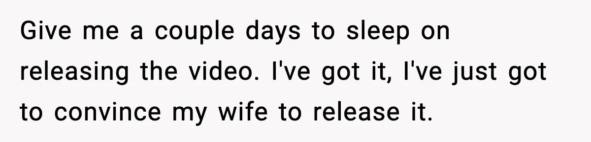 Give me a couple days to sleep on releasing the video. I've got it, I've just got to convince my wife to release it.