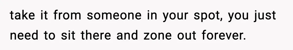 take it from someone in your spot, you just need to sit there and zone out forever.
