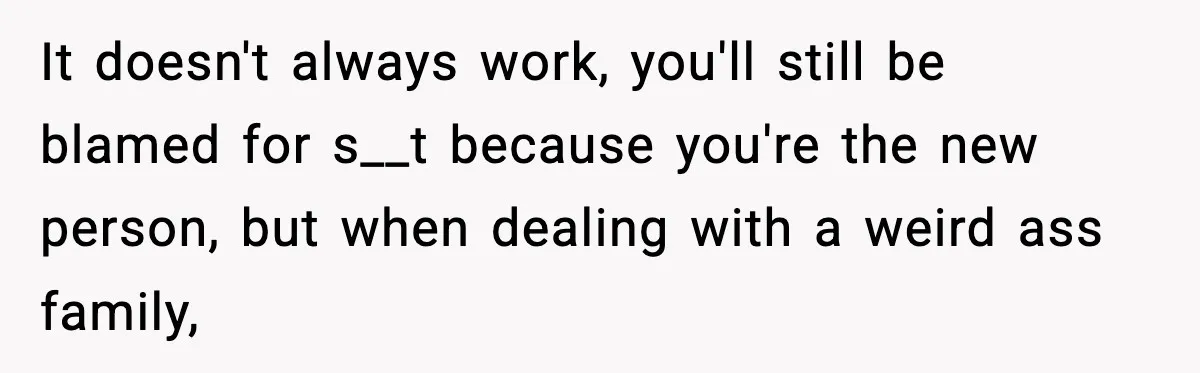 It doesn't always work, you'll still be blamed for s__t because you're the new person, but when dealing with a weird ass family,