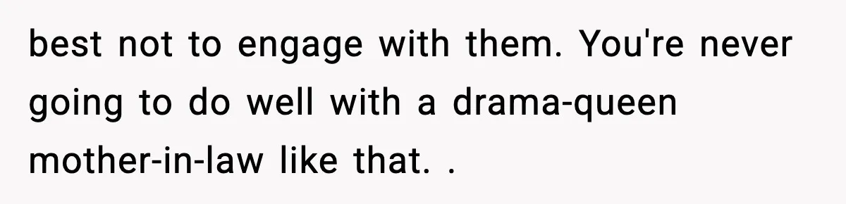 best not to engage with them. You're never going to do well with a drama-queen mother-in-law like that. .