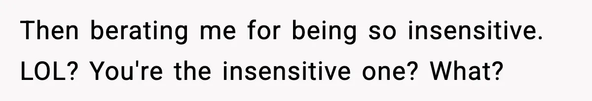 Then berating me for being so insensitive. LOL? You're the insensitive one? What?