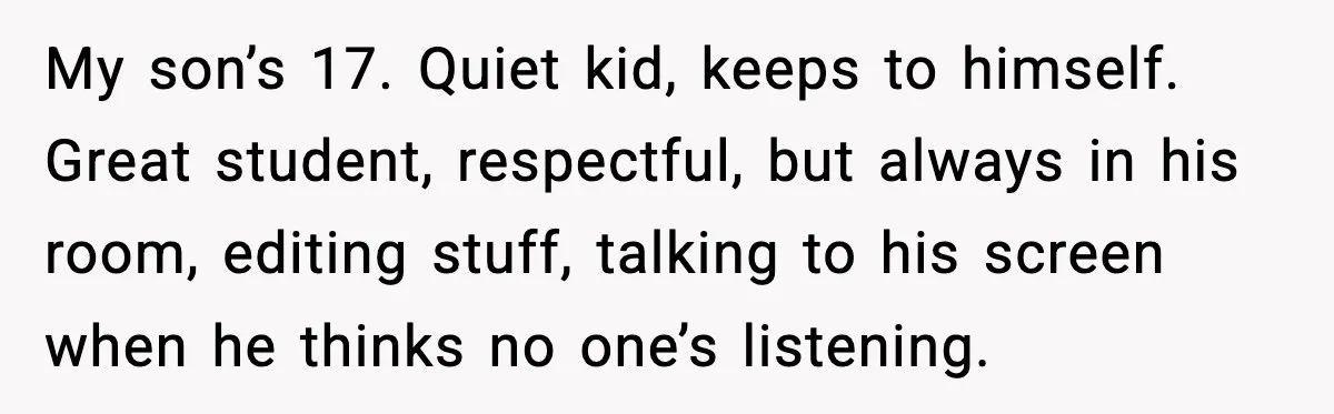 My son’s 17. Quiet kid, keeps to himself. Great student, respectful, but always in his room, editing stuff, talking to his screen when he thinks no one’s listening.