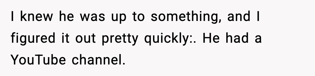 I knew he was up to something, and I figured it out pretty quickly:. He had a YouTube channel.