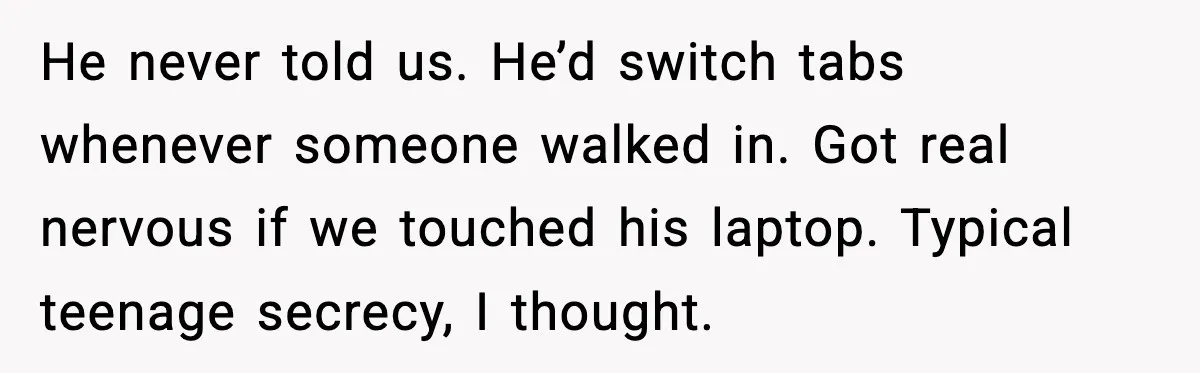 He never told us. He’d switch tabs whenever someone walked in. Got real nervous if we touched his laptop. Typical teenage secrecy, I thought.