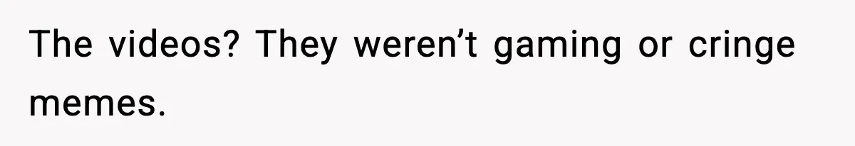 The videos? They weren’t gaming or cringe memes.
