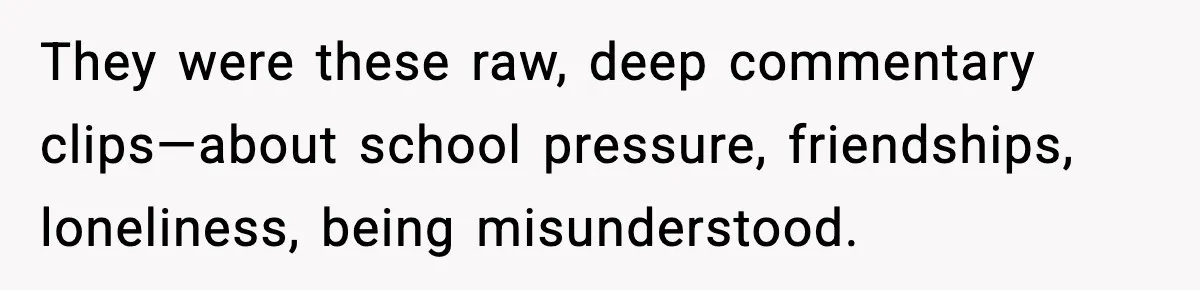 They were these raw, deep commentary clips—about school pressure, friendships, loneliness, being misunderstood.