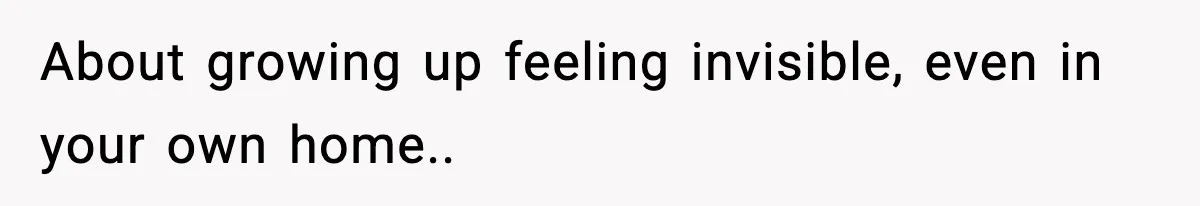 About growing up feeling invisible, even in your own home..