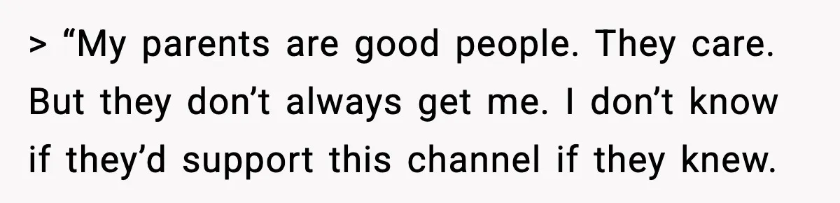 > “My parents are good people. They care. But they don’t always get me. I don’t know if they’d support this channel if they knew.