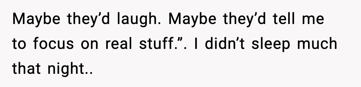 Maybe they’d laugh. Maybe they’d tell me to focus on real stuff.”. I didn’t sleep much that night..